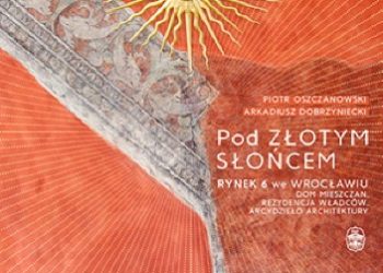 Piotr Oszczanowski, Arkadiusz Dobrzyniecki – Pod Złotym Słońcem. Rynek 6 we Wrocławiu – dom mieszczan, rezydencja władców, arcydzieło architektury