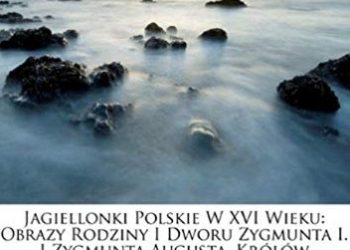 Aleksander Przezdziecki – Jagiellonki polskie w XVI wieku. Obrazy rodziny i dworu Zygmunta I i Zygmunta Augusta Królów Polskich. Tom 1
