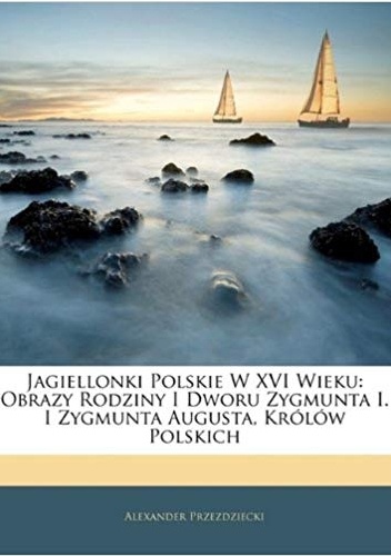 Aleksander Przezdziecki – Jagiellonki polskie w XVI wieku. Obrazy rodziny i dworu Zygmunta I i Zygmunta Augusta Królów Polskich. Tom 1